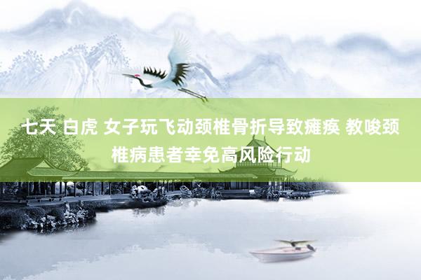 七天 白虎 女子玩飞动颈椎骨折导致瘫痪 教唆颈椎病患者幸免高风险行动
