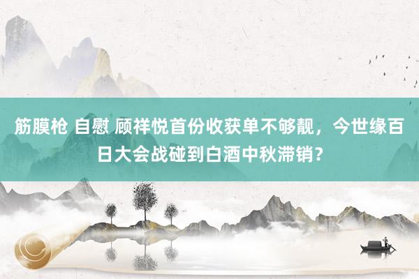 筋膜枪 自慰 顾祥悦首份收获单不够靓，今世缘百日大会战碰到白酒中秋滞销？