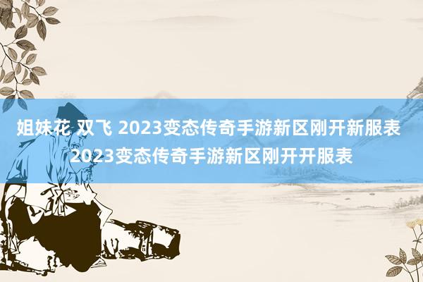 姐妹花 双飞 2023变态传奇手游新区刚开新服表 2023变态传奇手游新区刚开开服表
