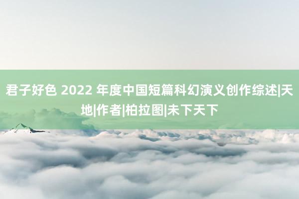 君子好色 2022 年度中国短篇科幻演义创作综述|天地|作者|柏拉图|未下天下