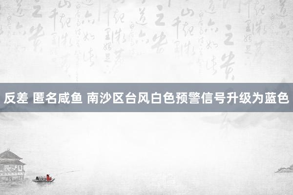 反差 匿名咸鱼 南沙区台风白色预警信号升级为蓝色