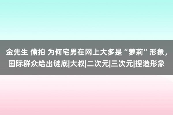金先生 偷拍 为何宅男在网上大多是“萝莉”形象，国际群众给出谜底|大叔|二次元|三次元|捏造形象