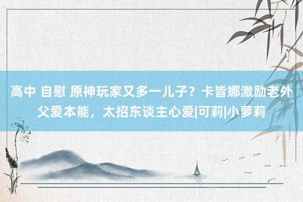 高中 自慰 原神玩家又多一儿子？卡皆娜激励老外父爱本能，太招东谈主心爱|可莉|小萝莉