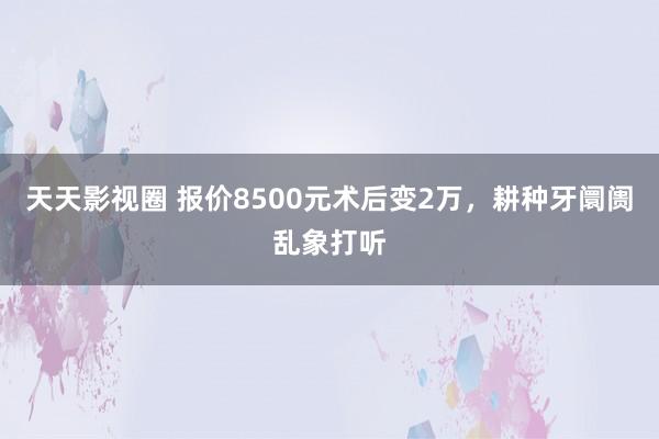 天天影视圈 报价8500元术后变2万，耕种牙阛阓乱象打听