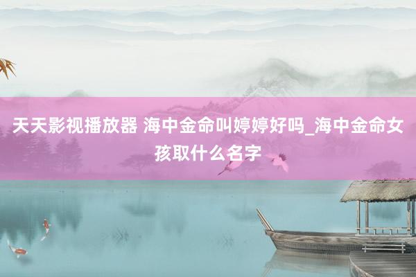 天天影视播放器 海中金命叫婷婷好吗_海中金命女孩取什么名字