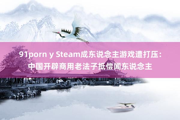 91porn y Steam成东说念主游戏遭打压：中国开辟商用老法子抵偿闻东说念主