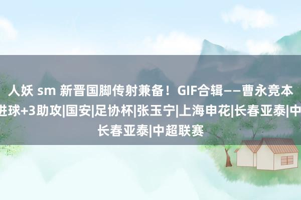 人妖 sm 新晋国脚传射兼备！GIF合辑——曹永竞本赛季6进球+3助攻|国安|足协杯|张玉宁|上海申花|长春亚泰|中超联赛