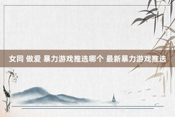 女同 做爱 暴力游戏推选哪个 最新暴力游戏推选