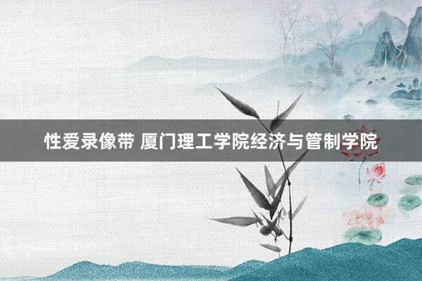 性爱录像带 厦门理工学院经济与管制学院