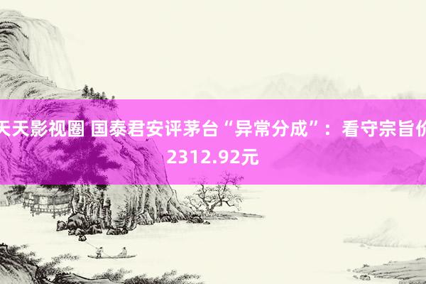 天天影视圈 国泰君安评茅台“异常分成”：看守宗旨价2312.92元