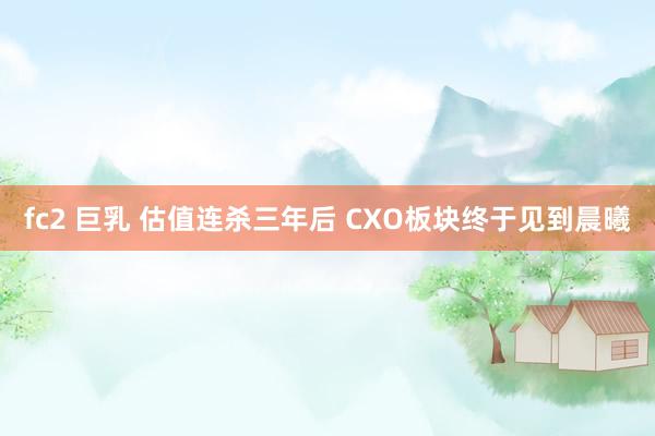 fc2 巨乳 估值连杀三年后 CXO板块终于见到晨曦
