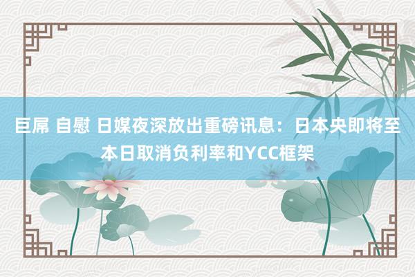 巨屌 自慰 日媒夜深放出重磅讯息：日本央即将至本日取消负利率和YCC框架