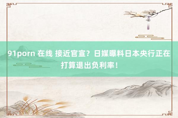 91porn 在线 接近官宣？日媒曝料日本央行正在打算退出负利率！