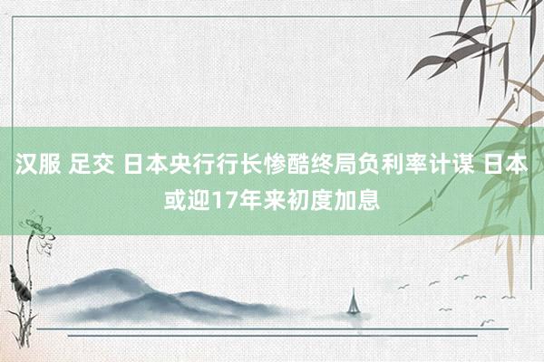 汉服 足交 日本央行行长惨酷终局负利率计谋 日本或迎17年来初度加息