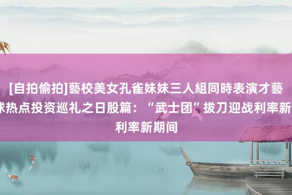 [自拍偷拍]藝校美女孔雀妹妹三人組同時表演才藝 全球热点投资巡礼之日股篇：“武士团”拔刀迎战利率新期间