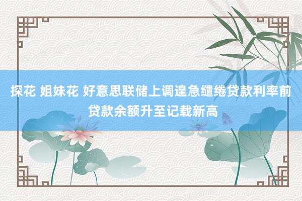探花 姐妹花 好意思联储上调遑急缱绻贷款利率前 贷款余额升至记载新高