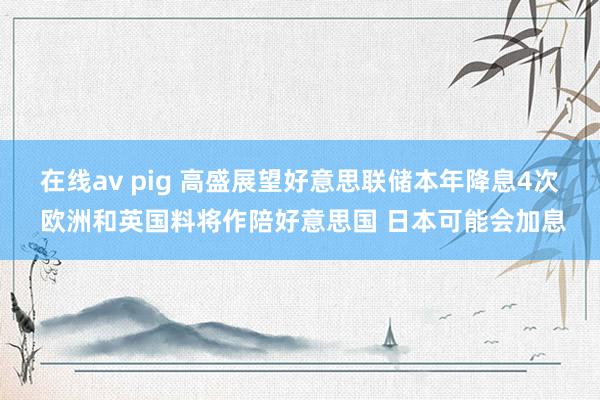 在线av pig 高盛展望好意思联储本年降息4次 欧洲和英国料将作陪好意思国 日本可能会加息