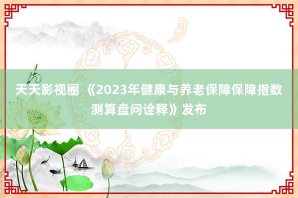 天天影视圈 《2023年健康与养老保障保障指数测算盘问诠释》发布