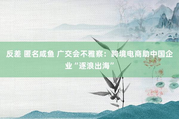 反差 匿名咸鱼 广交会不雅察：跨境电商助中国企业“逐浪出海”