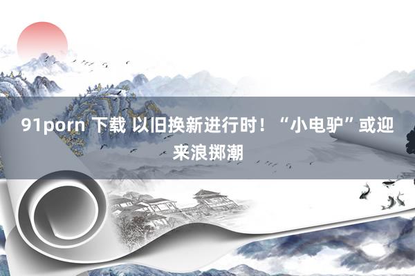 91porn 下载 以旧换新进行时！“小电驴”或迎来浪掷潮