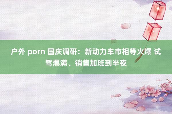 户外 porn 国庆调研：新动力车市相等火爆 试驾爆满、销售加班到半夜