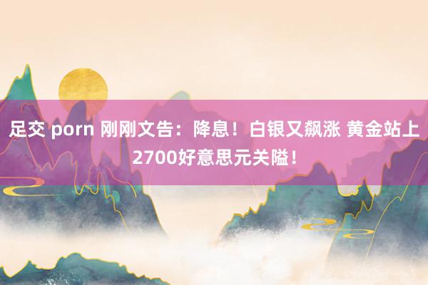 足交 porn 刚刚文告：降息！白银又飙涨 黄金站上2700好意思元关隘！