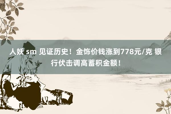 人妖 sm 见证历史！金饰价钱涨到778元/克 银行伏击调高蓄积金额！