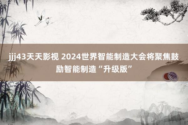 jjj43天天影视 2024世界智能制造大会将聚焦鼓励智能制造“升级版”