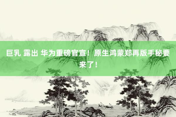 巨乳 露出 华为重磅官宣！原生鸿蒙郑再版手秘要来了！