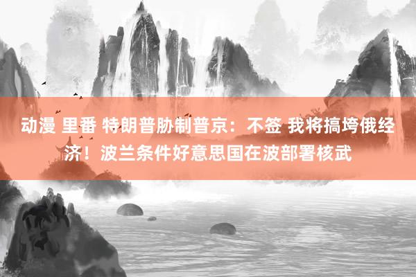 动漫 里番 特朗普胁制普京：不签 我将搞垮俄经济！波兰条件好意思国在波部署核武
