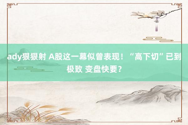 ady狠狠射 A股这一幕似曾表现！“高下切”已到极致 变盘快要？