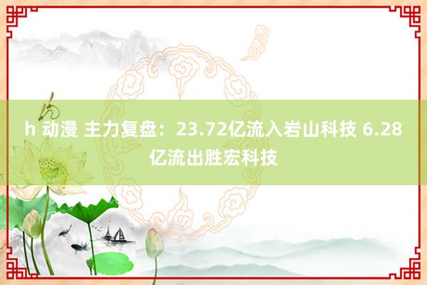 h 动漫 主力复盘：23.72亿流入岩山科技 6.28亿流出胜宏科技