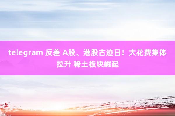 telegram 反差 A股、港股古迹日！大花费集体拉升 稀土板块崛起