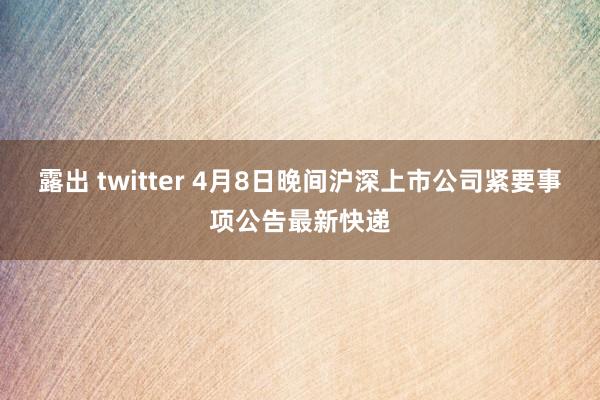 露出 twitter 4月8日晚间沪深上市公司紧要事项公告最新快递