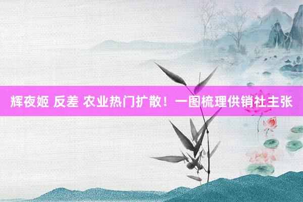辉夜姬 反差 农业热门扩散！一图梳理供销社主张