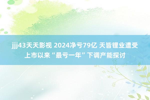 jjj43天天影视 2024净亏79亿 天皆锂业遭受上市以来“最亏一年”下调产能探讨
