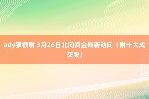 ady狠狠射 3月26日北向资金最新动向（附十大成交股）