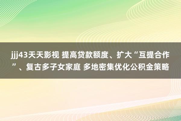 jjj43天天影视 提高贷款额度、扩大“互提合作”、复古多子女家庭 多地密集优化公积金策略