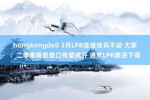 hongkongdoll 3月LPR连接按兵不动 大家：二季度降息窗口有望掀开 通常LPR跟进下调