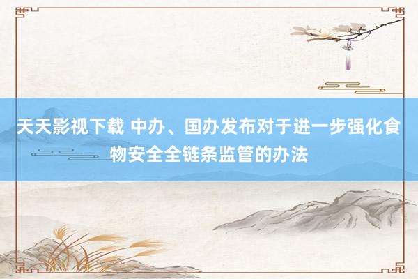 天天影视下载 中办、国办发布对于进一步强化食物安全全链条监管的办法